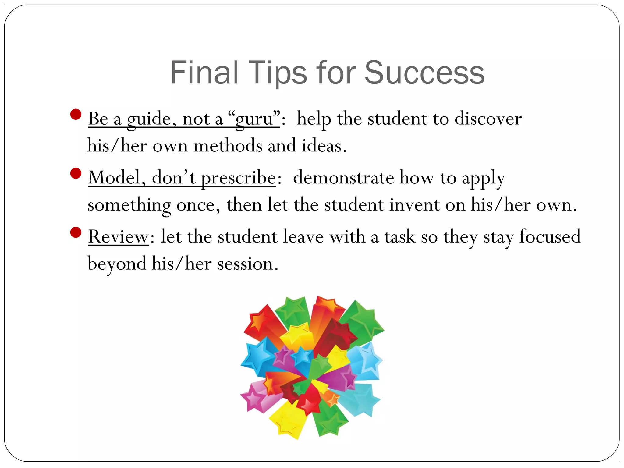 Final Tips for Success
Be a guide, not a “guru”: help the student to discover

his/her own methods and ideas.
Model, don’t prescribe: demonstrate how to apply
something once, then let the student invent on his/her own.
Review: let the student leave with a task so they stay focused
beyond his/her session.

 