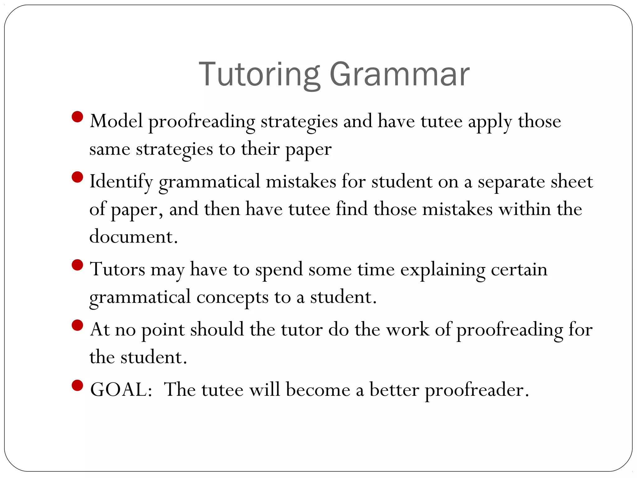 Tutoring Grammar
Model proofreading strategies and have tutee apply those

same strategies to their paper
Identify grammatical mistakes for student on a separate sheet
of paper, and then have tutee find those mistakes within the
document.
Tutors may have to spend some time explaining certain
grammatical concepts to a student.
At no point should the tutor do the work of proofreading for
the student.
GOAL: The tutee will become a better proofreader.

 