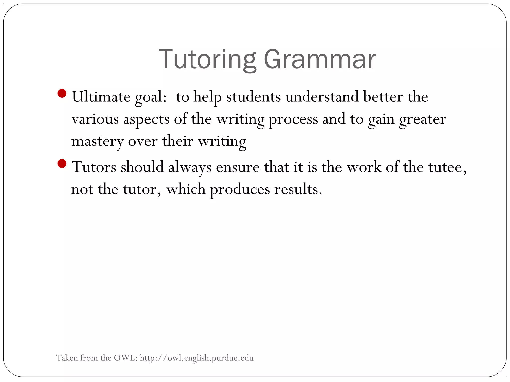 Tutoring Grammar
Ultimate goal: to help students understand better the

various aspects of the writing process and to gain greater
mastery over their writing
Tutors should always ensure that it is the work of the tutee,
not the tutor, which produces results.

Taken from the OWL: http://owl.english.purdue.edu

 