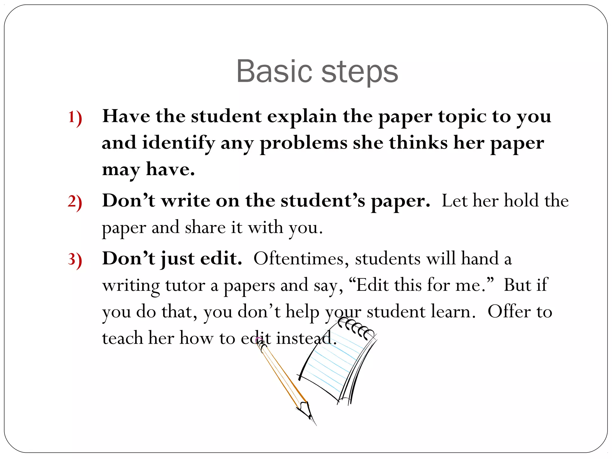 Basic steps
Have the student explain the paper topic to you
and identify any problems she thinks her paper
may have.
2) Don’t write on the student’s paper. Let her hold the
paper and share it with you.
3) Don’t just edit. Oftentimes, students will hand a
writing tutor a papers and say, “Edit this for me.” But if
you do that, you don’t help your student learn. Offer to
teach her how to edit instead.
1)

 
