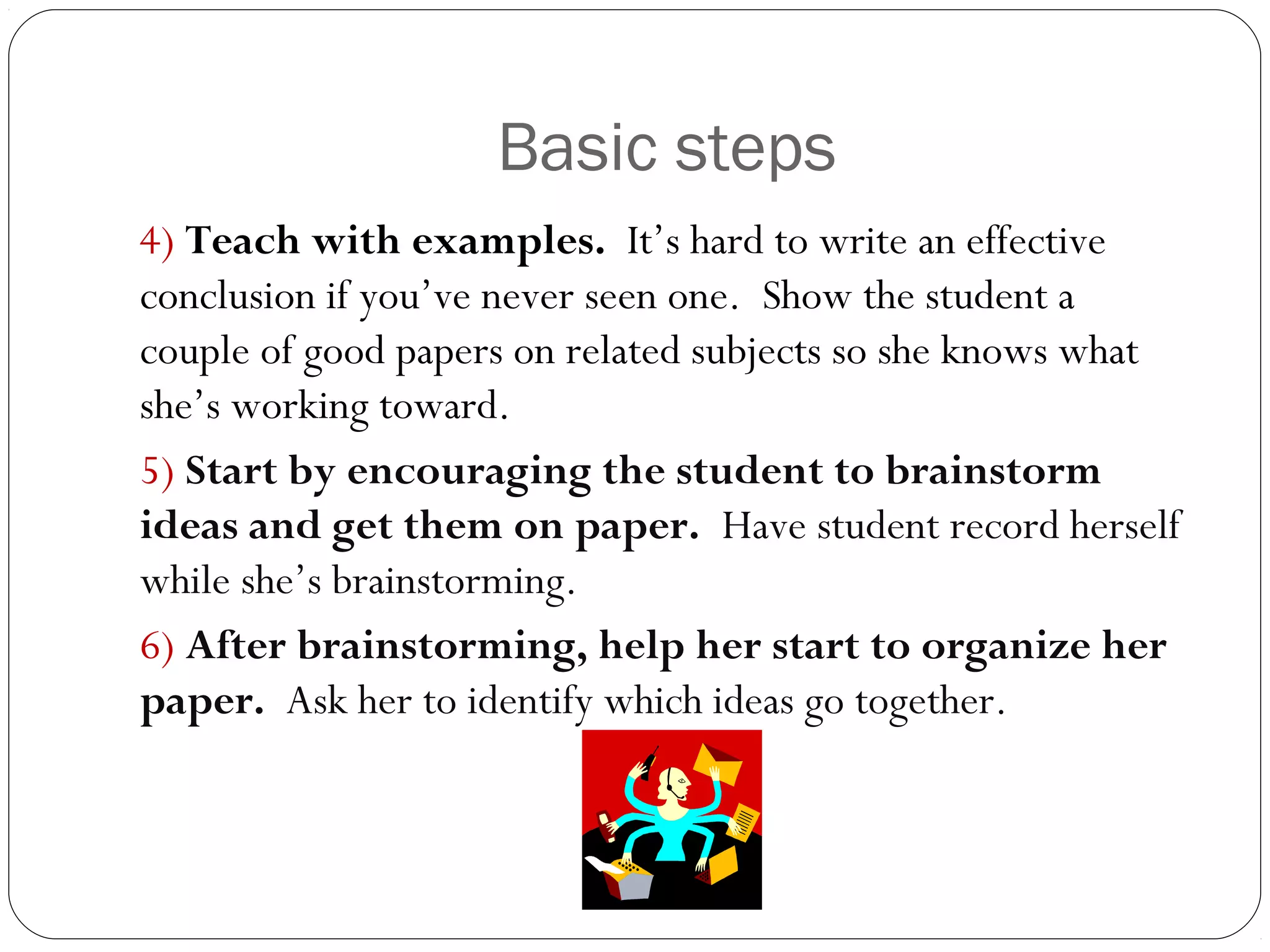 Basic steps
4) Teach with examples. It’s hard to write an effective
conclusion if you’ve never seen one. Show the student a
couple of good papers on related subjects so she knows what
she’s working toward.
5) Start by encouraging the student to brainstorm
ideas and get them on paper. Have student record herself
while she’s brainstorming.
6) After brainstorming, help her start to organize her
paper. Ask her to identify which ideas go together.

 