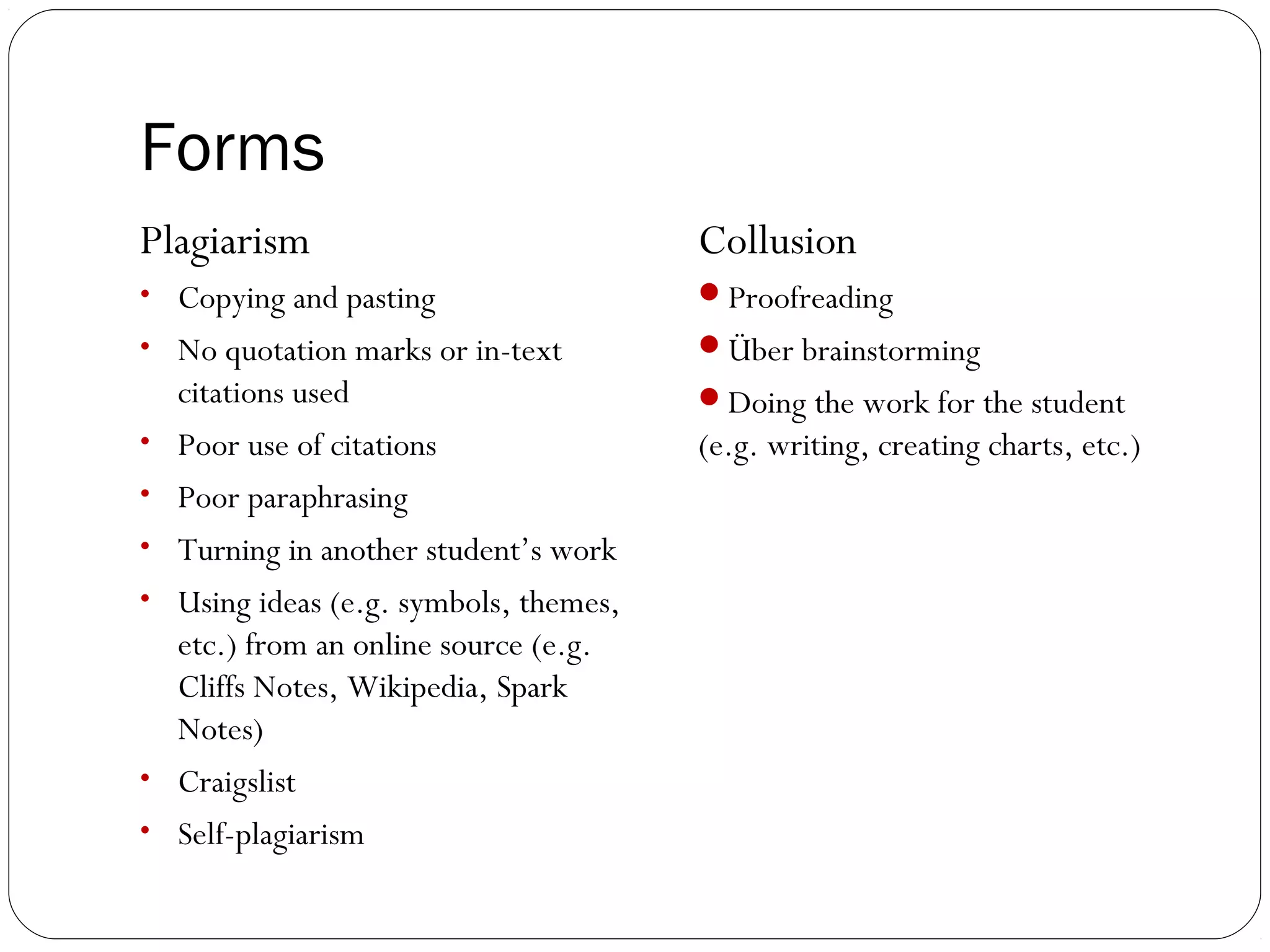 Forms
Plagiarism

Collusion

• Copying and pasting

Proofreading

• No quotation marks or in-text

Über brainstorming

•
•
•
•

•
•

citations used
Poor use of citations
Poor paraphrasing
Turning in another student’s work
Using ideas (e.g. symbols, themes,
etc.) from an online source (e.g.
Cliffs Notes, Wikipedia, Spark
Notes)
Craigslist
Self-plagiarism

Doing the work for the student

(e.g. writing, creating charts, etc.)

 