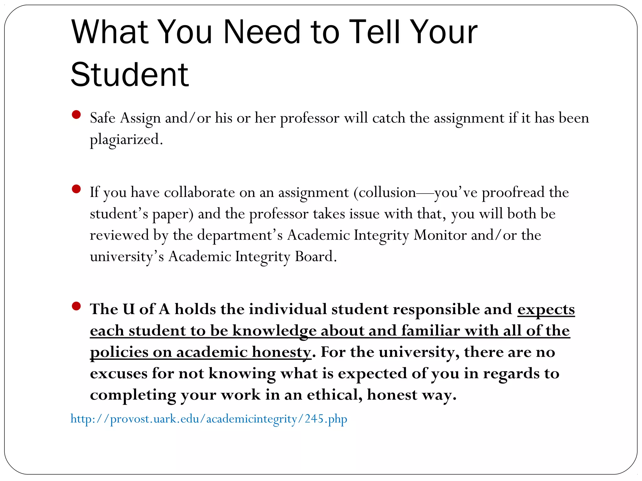 What You Need to Tell Your
Student
 Safe Assign and/or his or her professor will catch the assignment if it has been

plagiarized.
 If you have collaborate on an assignment (collusion—you’ve proofread the

student’s paper) and the professor takes issue with that, you will both be
reviewed by the department’s Academic Integrity Monitor and/or the
university’s Academic Integrity Board.
 The U of A holds the individual student responsible and expects

each student to be knowledge about and familiar with all of the
policies on academic honesty. For the university, there are no
excuses for not knowing what is expected of you in regards to
completing your work in an ethical, honest way.
http://provost.uark.edu/academicintegrity/245.php

 