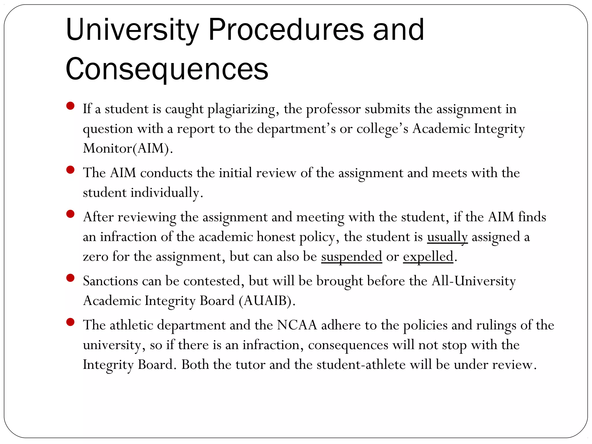University Procedures and
Consequences
 If a student is caught plagiarizing, the professor submits the assignment in

question with a report to the department’s or college’s Academic Integrity
Monitor(AIM).
 The AIM conducts the initial review of the assignment and meets with the
student individually.
 After reviewing the assignment and meeting with the student, if the AIM finds
an infraction of the academic honest policy, the student is usually assigned a
zero for the assignment, but can also be suspended or expelled.
 Sanctions can be contested, but will be brought before the All-University
Academic Integrity Board (AUAIB).
 The athletic department and the NCAA adhere to the policies and rulings of the
university, so if there is an infraction, consequences will not stop with the
Integrity Board. Both the tutor and the student-athlete will be under review.

 