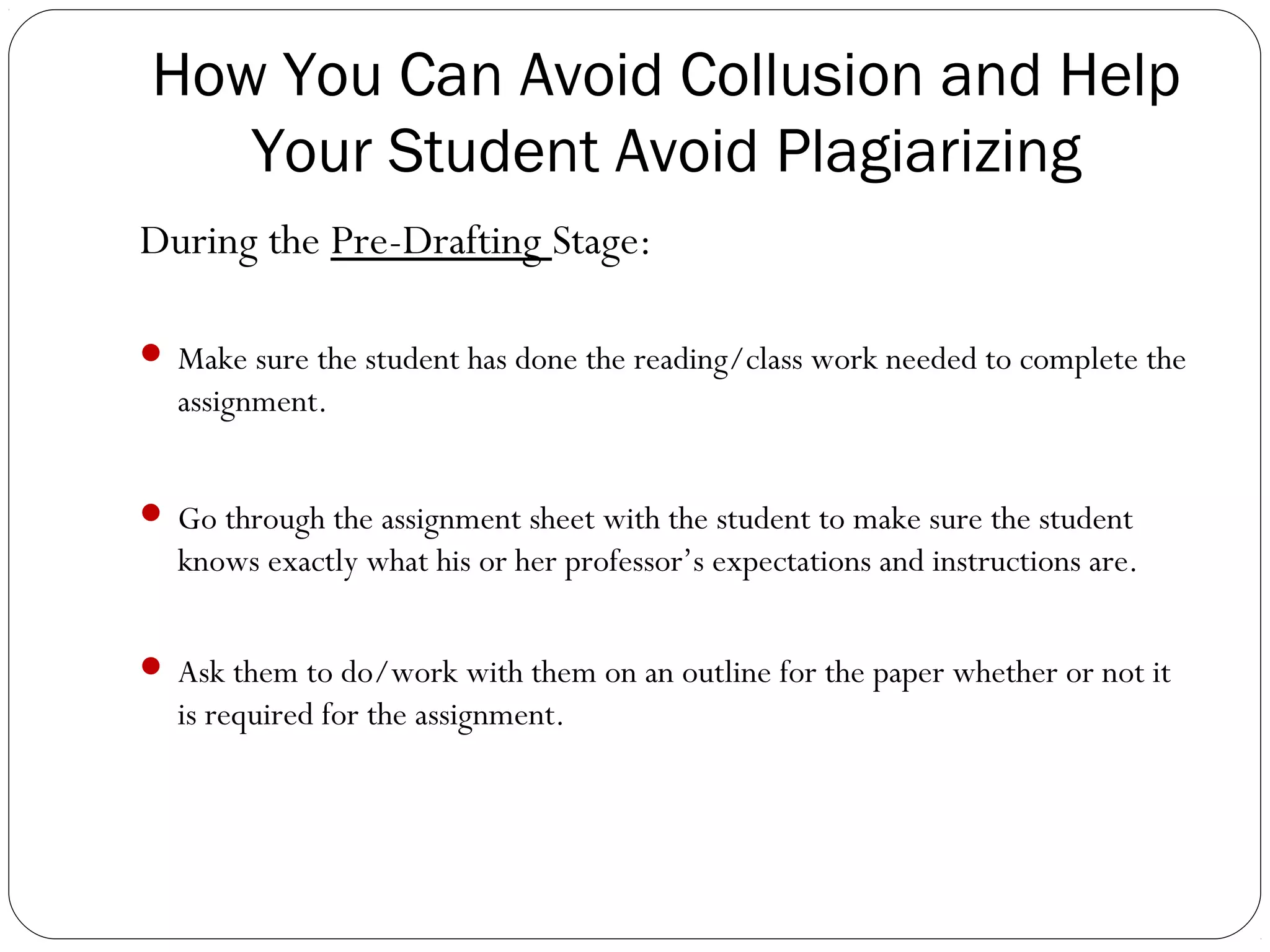 How You Can Avoid Collusion and Help
Your Student Avoid Plagiarizing
During the Pre-Drafting Stage:
 Make sure the student has done the reading/class work needed to complete the

assignment.
 Go through the assignment sheet with the student to make sure the student

knows exactly what his or her professor’s expectations and instructions are.
 Ask them to do/work with them on an outline for the paper whether or not it

is required for the assignment.

 
