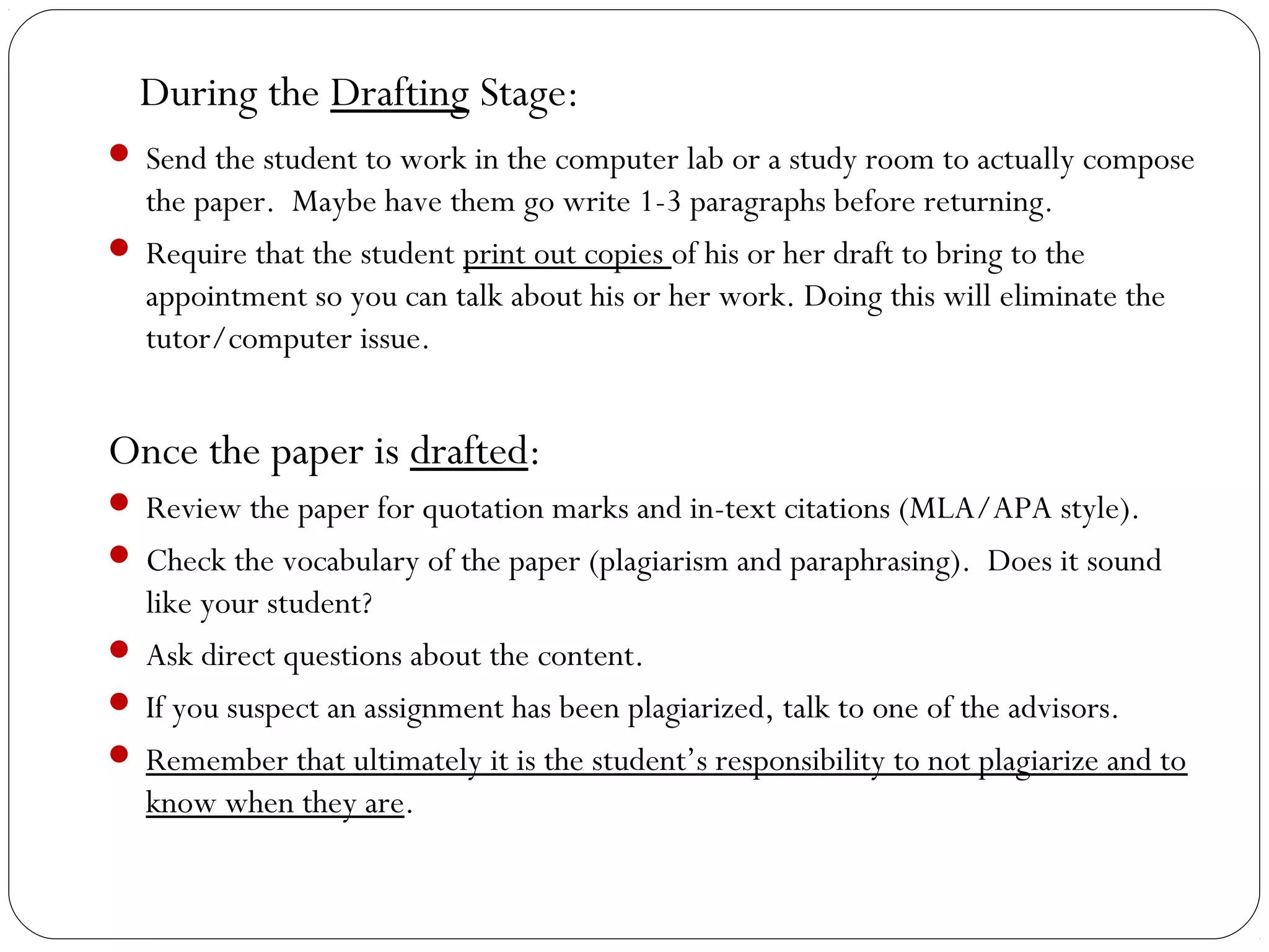 During the Drafting Stage:
 Send the student to work in the computer lab or a study room to actually compose

the paper. Maybe have them go write 1-3 paragraphs before returning.
 Require that the student print out copies of his or her draft to bring to the
appointment so you can talk about his or her work. Doing this will eliminate the
tutor/computer issue.

Once the paper is drafted:
 Review the paper for quotation marks and in-text citations (MLA/APA style).
 Check the vocabulary of the paper (plagiarism and paraphrasing). Does it sound

like your student?
 Ask direct questions about the content.
 If you suspect an assignment has been plagiarized, talk to one of the advisors.
 Remember that ultimately it is the student’s responsibility to not plagiarize and to
know when they are.

 