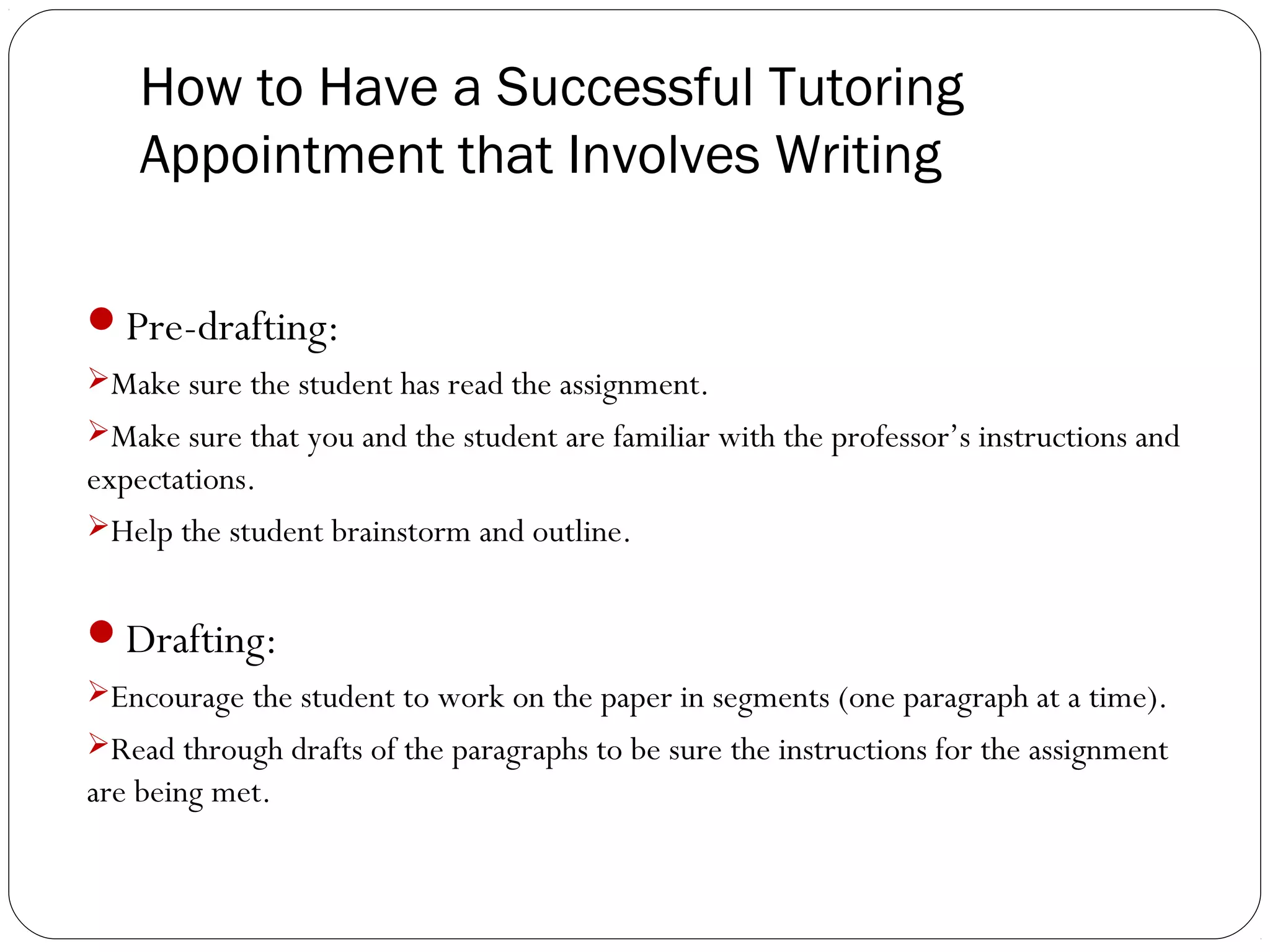 How to Have a Successful Tutoring
Appointment that Involves Writing
Pre-drafting:
Make sure the student has read the assignment.
Make sure that you and the student are familiar with the professor’s instructions and

expectations.
Help the student brainstorm and outline.

Drafting:
Encourage the student to work on the paper in segments (one paragraph at a time).
Read through drafts of the paragraphs to be sure the instructions for the assignment

are being met.

 