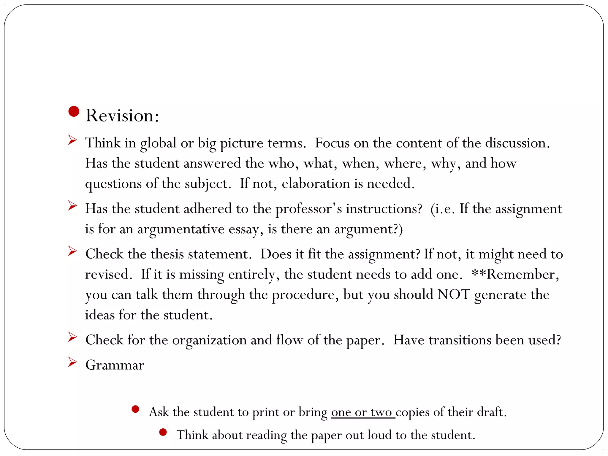 Revision:
 Think in global or big picture terms. Focus on the content of the discussion.







Has the student answered the who, what, when, where, why, and how
questions of the subject. If not, elaboration is needed.
Has the student adhered to the professor’s instructions? (i.e. If the assignment
is for an argumentative essay, is there an argument?)
Check the thesis statement. Does it fit the assignment? If not, it might need to
revised. If it is missing entirely, the student needs to add one. **Remember,
you can talk them through the procedure, but you should NOT generate the
ideas for the student.
Check for the organization and flow of the paper. Have transitions been used?
Grammar
 Ask the student to print or bring one or two copies of their draft.
 Think about reading the paper out loud to the student.

 