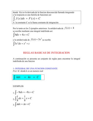 donde f(x) es la derivada de la funcion desconocida llamada integrando
y la respuesta es una familia de funciones así
∫ +
= C
x
F
dx
x
f )
(
)
(
A la constante C se le llama constante de integración
Por lo tanto en los 2 ejemplos anteriores la antiderivada de 4
)
( =
x
f
se escribe mediante una integral indefinida así:
C
x
dx +
=
∫ 4
4
y la antiderivada de se escribe
2
3
)
( x
x
f =
c
x
dx
x +
=
∫
3
2
3
REGLAS BASICAS DE INTEGRACION
A continuación se presenta un conjunto de reglas para encontrar la integral
indefinida de una funcion
1- INTEGRAL DE UNA FUNCION CONSTANTE
F(x)=K donde k es un numero real
∫ +
= C
kx
kdx
EJEMPLOS
1- ∫ +
−
=
− C
x
dx 9
9
2- ∫ +
= C
x
dx
8
1
8
1
3- ∫ +
= C
x
dx π
π
 