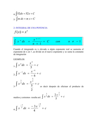 4- ∫ +
= C
x
dx 52
52
5- ∫ +
= C
x
m
dx
m
2- INTEGRAL DE UNA POTENCIA
n
x
x
f =
)
(
1
1
1
−
≠
+
+
=
+
∫ n
con
C
n
x
dx
x
n
n
Cuando el integrando es x elevado a algún exponente real se aumenta el
exponente de x en 1 ,se divide en el nuevo exponente y se suma la constante
de integración
EJEMPLOS
1-
c
x
dx
x +
=
∫ 5
5
4
2-
c
x
dx
x +
−
=
−
−
∫ 6
6
7
3-
c
x
dx
x +
=
∫
2
5
2
5
2
3
es decir después de efectuar el producto de
medios y extremos resulta así: c
x
dx
x +
=
∫
2
5
2
3
5
2
4-
c
x
dx
x +
−
=
−
−
∫
3
4
3
7
4
3
 