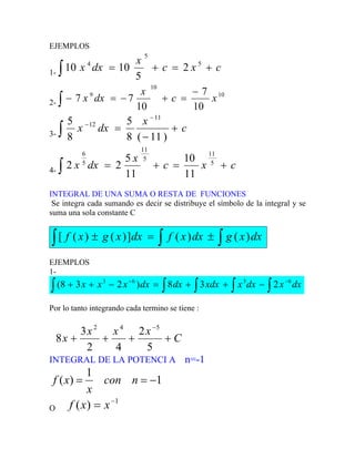 EJEMPLOS
1-
c
x
c
x
dx
x +
=
+
=
∫
5
5
4
2
5
10
10
2-
10
10
9
10
7
10
7
7 x
c
x
dx
x
−
=
+
−
=
−
∫
3-
c
x
dx
x +
−
=
−
−
∫ )
11
(
8
5
8
5 11
12
4-
c
x
c
x
dx
x +
=
+
=
∫ 5
11
5
11
5
6
11
10
11
5
2
2
INTEGRAL DE UNA SUMA O RESTA DE FUNCIONES
Se integra cada sumando es decir se distribuye el símbolo de la integral y se
suma una sola constante C
∫ ∫
∫ ±
=
± dx
x
g
dx
x
f
dx
x
g
x
f )
(
)
(
]
)
(
)
(
[
EJEMPLOS
1-
dx
x
dx
x
xdx
dx
dx
x
x
x ∫ ∫ ∫
∫ ∫
−
−
−
+
+
=
−
+
+ 6
3
6
3
2
3
8
)
2
3
8
(
Por lo tanto integrando cada termino se tiene :
C
x
x
x
x +
+
+
+
−
5
2
4
2
3
8
5
4
2
INTEGRAL DE LA POTENCI A n=-1
1
1
)
( −
=
= n
con
x
x
f
O
1
)
( −
= x
x
f
 