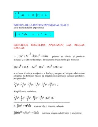 C
x
dx
x
+
=
∫ ln
1
INTEGRAL DE LA FUNCION EXPONENCIAL (BASE E)
Es la misma funcion exponencial
c
e
dx
e x
x
+
=
∫
EJERCICIOS RESUELTOS APLICANDO LAS REGLAS
BASICAS
1- primero se efectúa el producto
indicado y se obtiene la integral de una suma de constantes por potencias
dx
x
x
x
x )
3
5
4
)(
8
2
5
3
6
( −
−
∫ +
dx
x
x
x
x
x x )
24
3
15
4
18
5
32
20
8
24
(
7
+
−
−
−
∫ +
se reducen términos semejantes si los hay y después se integra cada termino
aplicando las formulas básicas de integración en este caso suma de constantes
por potencias
C
x
x
x
x
x
x +
+
−
−
−
+ 2
4
5
6
8
9
2
24
4
15
5
18
6
32
8
20
9
24
Simplificando se obtiene:
C
x
x
x
x
x
x +
+
−
−
−
+ 2
4
5
6
8
9 12
4
15
5
18
3
16
2
5
9
24
---------------------------------------------------------------------------
2- dx
x 2
7
5
4 )
( +
∫ se desarrolla el binomio indicado
dx
x
x )
49
56
16
( 5
10 +
+
∫ Ahora se integra cada término y se obtiene:
 
