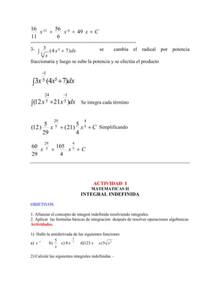 C
x
x
x +
+
+ 49
6
56
11
16 6
11
---------------------------------------------------------------
3- dx
x
x
)
7
4
(
3 5
5
+
∫
se cambia el radical por potencia
fraccionaria y luego se sube la potencia y se efectúa el producto
dx
x
x )
7
4
(
3 5
5
1
+
∫
−
dx
x
x )
21
12
( 5
1
5
24 −
+
∫ Se integra cada término
C
x
x +
+ 5
4
5
29
4
5
)
21
(
29
5
)
12
( Simplificando
C
x
x +
+ 5
4
5
29
4
105
29
60
ACTIVIDAD I
MATEMATICAS II
INTEGRAL INDEFINIDA
OBJETIVOS
1. Afianzar el concepto de integral indefinida resolviendo integrales.
2. Aplicar las formulas básicas de integración después de resolver operaciones algebraicas
Actividades.
1) Halle la antiderivada de las siguientes funciones
a) b)
1
−
x
x
5
c) 8 7
4
−
x d)123 x e) 3
5 x
2) Calcule las siguientes integrales indefinidas –
 