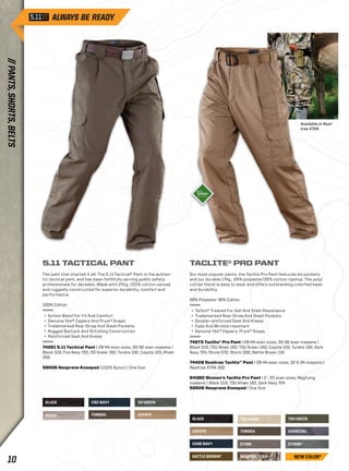BLACK TDU GREEN 
REALTREE XTRA 
STORM* 
BATTLE BROWN* 
CHARCOAL 
DARK NAVY 
TDU KHAKI 
COYOTE TUNDRA 
STONE 
BLACK 
FIRE NAVY OD GREEN 
KHAKI TUNDRA 
COYOTE 
Available in Real-tree 
XTRA 
TACLITE® PRO PANT 
Our most popular pants, the Taclite Pro Pant features six pockets 
and our durable 174g., 65% polyester/35% cotton ripstop. The poly/ 
cotton blend is easy to wear and offers outstanding colorfastness 
and durability. 
65% Polyester 35% Cotton 
+ Teflon® Treated For Soil And Stain Resistance 
+ Trademarked Rear Strap And Slash Pockets 
+ Double-reinforced Seat And Knees 
+ Fade And Wrinkle-resistant 
+ Genuine Ykk® Zippers, Prym® Snaps 
74273 Taclite® Pro Pant | 28-44 even sizes, 30-36 even inseams | 
Black 019, TDU Khaki 162, TDU Green 190, Coyote 120, Tundra 192, Dark 
Navy 724, Stone 070, Storm 092, Battle Brown 116 
74409 Realtree Taclite™ Pant | 28-44 even sizes, 32 & 34 inseams | 
Realtree XTRA 302 
64360 Women’s Taclite Pro Pant | 2 - 20 even sizes, Reg/Long 
inseams | Black 019, TDU Khaki 162, Dark Navy 724 
58506 Neoprene Kneepad | One Size 
5.11 TACTICAL PANT 
The pant that started it all: The 5.11 Tactical® Pant is the authen-tic 
tactical pant, and has been faithfully serving public safety 
professionals for decades. Made with 241g. 100% cotton canvas 
and ruggedly constructed for superior durability, comfort and 
performance. 
100% Cotton 
+ Action Waist For Fit And Comfort 
+ Genuine Ykk® Zippers And Prym® Snaps 
+ Trademarked Rear Strap And Slash Pockets 
+ Rugged Bartack And Stitching Construction 
+ Reinforced Seat And Knees 
74251 5.11 Tactical Pant | 28-44 even sizes, 30-36 even inseams | 
Black 019, Fire Navy 720, OD Green 182, Tundra 192, Coyote 120, Khaki 
055 
58506 Neoprene Kneepad (100% Nylon) | One Size 
NEW COLOR* 
// PANTS, SHORTS, BELTS 
10  