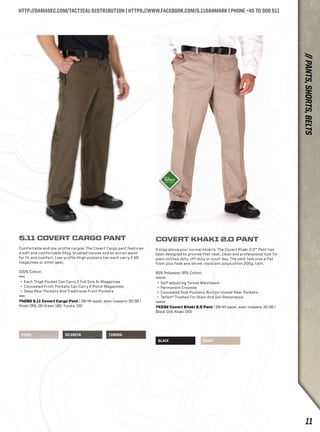 HTTP://DAMASEC.COM/TACTICAL-DISTRIBUTION | HTTPS://WWW.FACEBOOK.COM/5.11DANMARK | PHONE +45 70 300 511 
KHAKI OD GREEN TUNDRA 
BLACK KHAKI 
5.11 COVERT CARGO PANT 
Comfortable and low-profile cargos: The Covert Cargo pant features 
a soft and comfortable 241g. brushed canvas and an action waist 
for fit and comfort. Low-profile thigh pockets can each carry 2 AR 
magazines or other gear. 
100% Cotton 
+ Each Thigh Pocket Can Carry 2 Full Size Ar Magazines 
+ Concealed Front Pockets Can Carry 2 Pistol Magazines 
+ Deep Rear Pockets And Traditional Front Pockets 
74290 5.11 Covert Cargo Pant | 28-44 waist, even inseams 30-36 | 
Khaki 055, OD Green 182, Tundra 192 
COVERT KHAKI 2.0 PANT 
A step above your normal khaki’s: The Covert Khaki 2.0™ Pant has 
been designed to provide that neat, clean and professional look for 
plain clothes duty, off-duty or court day. The pant features a flat 
front plus fade and shrink resistant poly/cotton 205g. twill. 
65% Polyester 35% Cotton 
+ Self-adjusting Tunnel Waistband 
+ Permanent Creases 
+ Concealed Side Pockets, Button-closed Rear Pockets 
+ Teflon® Treated For Stain And Soil Resistance 
74332 Covert Khaki 2.0 Pant | 28-44 waist, even inseams 30-36 | 
Black 019, Khaki 055 
// PANTS, SHORTS, BELTS 
11 
 