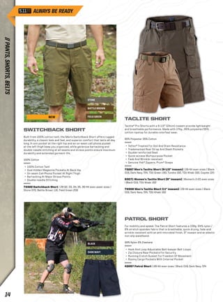 STONE 
BATTLE BROWN 
FIELD GREEN 
BLACK 
DARK NAVY 
SWITCHBACK SHORT 
Built from 100% cotton twill, the Men’s Switchback Short offers rugged 
durability, a classic look and feel, and superior comfort that lasts all day 
long. A coin pocket at the right hip and an on-seam cell phone pocket 
at the left thigh keep you organized, while generous bartacking and 
double-needle stitching at all seams and stress points ensure maximum 
durability and extended garment life. 
100% Cotton 
+ 100% Cotton Twill 
+ Dual Hidden Magazine Pockets At Back Hip 
+ On-seam Cell Phone Pocket At Right Thigh 
+ Bartacking At Major Stress Points 
+ Double-needle Stitching 
73322 Switchback Short | 28-32, 33, 34, 35, 36-44 even waist sizes | 
Stone 070, Battle Brown 116, Field Green 206 
TACLITE SHORT 
Taclite® Pro Shorts with a 9-1/2” (24cm) inseam provide lightweight 
and breathable performance. Made with 174g., 65% polyester/35% 
cotton ripstop for durable colorfast wear. 
65% Polyester 35% Cotton 
+ Teflon® Treated For Soil And Stain Resistance 
+ Trademarked Rear Strap And Slash Pockets 
+ Double-reinforced Seat 
+ Quick-access Multipurpose Pocket 
+ Fade And Wrinkle-resistant 
+ Genuine Ykk® Zippers, Prym® Snaps 
73287 Men’s Taclite Short (9-1/2” inseam) | 28-44 even sizes | Black 
019, Dark Navy 724, TDU Green 190, Tundra 192, TDU Khaki 162, Coyote 120 
63071 Women’s Taclite Short (9” inseam) | Women’s 2-20 even sizes 
| Black 019, TDU Khaki 162 
73308 Men’s Taclite Short (11” inseam) | 28-44 even sizes | Black 
019, Dark Navy 724, TDU Khaki 162 
PATROL SHORT 
For mobility and speed: The Patrol Short features a 108g. 94% nylon / 
6% stretch spandex fabric that is breathable, quick drying, fade and 
wrinkle resistant with an anti-microbial finish. 9” inseam and an elastic 
non-slip waistband. 
94% Nylon 6% Elastane 
+ Hook And Loop Adjustable Belt-keeper Belt Loops 
+ Zip Closure Rear Pockets For Security 
+ Running Crotch Gusset For Freedom Of Movement 
+ Roomy Cargo Pockets With Internal Pocket 
43057 Patrol Short | 28-44 even sizes | Black 019, Dark Navy 724 
NEW 
14 // PANTS, SHORTS, BELTS 
 