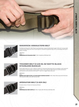 MAVERICK ASSAULTERS BELT 
The Maverick Assaulter’s Belt Patent-pending design, ergonomically shaped rigger’s belt with varying male/ 
female buckles allows one time fit and forget for removal through belt loops. Pre-curved design with Austri- 
Alpine™ buckles. 
100% Nylon 
59569 Maverick Assaulters Belt | S-4XL | Sandstone 328, Black 019 
TRAINER BELT (1-1/2 IN. W/ MATTE BLACK 
STAINLESS BUCKLE) 
Trainer Belts feature a 1-1/2 in. (3.81cm.) width for training and daily wear and are available in with matte-fin-ish 
stainless or black powder-coated finish in select colors. Operator Belts feature a 1-3/4 inch (4.4cm.) 
width and are reinforced with a Permastiff™ insert for rugged, heavy-duty use. 
100% Nylon 
59409 Trainer Belt (1-1/2 in. w/ matte black stainless buckle) | S-4XL | Black 019, Coyote 120, TDU Green 
190, Sandstone 328, Tundra 192, Charcoal 018 
OPERATOR BELT (1-3/4 IN.) 
Visually similar to Trainer, but heavily stiffened 
100% Nylon 
59405 Operator Belt (1-3/4 in.) | S-4XL | Coyote 120, TDU Green 190, Black 019 
// PANTS, SHORTS, BELTS 
15 
 