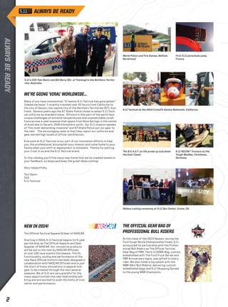 5.11’s CEO Tom Davin and Bill Berry (Dir. of Training) in the Northern Territo-ries, 
Australia. 
WE’RE GOING ‘VIRAL’ WORLDWIDE... 
Many of you have commented, “It seems 5.11 Tactical has gone global.” 
Indeed we have! I recently traveled over 20 hours from California to 
the city of Darwin, the capital city of the Northern Territories (NT), Aus-tralia. 
Several years ago the NT State Police chose to adopt 5.11 Tacti-cal 
uniforms as standard issue. Officers in this part of the world face 
unique challenges of extreme temperatures and unpredictable condi-tions 
across a vast expanse that spans from Alice Springs in the center 
of Australia to Darwin, 1500 kilometers north. Our 5.11 mission speaks 
of “the most demanding missions” and NT State Police put our gear to 
the test. The encouraging news is that they report our uniforms and 
gear earned high levels of officer satisfaction. 
Everyone at 5.11 Tactical is our part of our innovation efforts to help 
you, the professional, accomplish your mission and come home to your 
family when your shift or deployment is complete. Thanks for putting 
your trust in us and the 5.11 Tactical brand. 
In this catalog you’ll find many new items that we’ve created based on 
your feedback, so enjoy and keep the great ideas coming! 
Very respectfully, 
Tom Davin 
CEO 
5.11 Tactical 
World Police and Fire Games, Belfast, 
Nordirland 
First 5.11 parachute jump, 
France. 
5.11 Tactical at the 2013 CrossFit Games Nationals, California. 
The B.E.A.S.T. on the prowl up and down 
the East Coast. 
5.11 RECON™ Trainers at the 
Tough Mudder, Fürstenau, 
Germany. 
Ribbon cutting ceremony at 5.11 Dev Center, Irvine, CA. 
NEW IN 2014! 
The Official Tactical Apparel & Gear of NASCAR 
Starting in 2014, 5.11 Tactical begins its 5-year 
partnership as The Official Apparel and Gear 
Supplier of NASCAR. Our innovative products 
will be put to the test by NASCAR Officials 
at over 100 race events this season. The fit, 
functionality, styling and performance of the 
new Race Official Uniform has been designed in 
collaboration with NASCAR Officials and is just 
the start of many innovations in apparel and 
gear to be created through the next several 
seasons. We at 5.11 are very grateful for the 
many opportunities this new relationship will 
bring and are excited to push the limits of inno-vation 
and performance. 
THE OFFICIAL GEAR BAG OF 
PROFESSIONAL BULL RIDERS 
At the close of the 2013 Season, during the 
Ford Tough World Championship Finals, 5.11 
announced its partnership with the Profes-sional 
Bull Riders as The Official Tactical 
Gear Bag of PBR. The 5.11 SOMS Bag, custom 
embellished with The Ford Truck Series and 
PBR Anniversary logos, was gifted to every 
rider. We also made a big splash with the 
MBR (Mini Bull Riders), delivering custom 
embellished bags and 5.11 Shopping Sprees 
to the young MBR Champions. 
2 
 