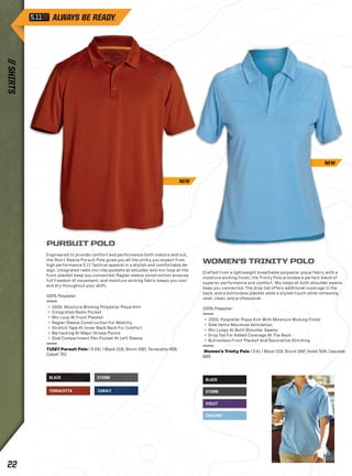 BLACK 
STORM 
VIOLET 
CASCADE 
PURSUIT POLO 
Engineered to provide comfort and performance both indoors and out, 
the Short Sleeve Pursuit Polo gives you all the utility you expect from 
high performance 5.11 Tactical apparel in a stylish and comfortable de-sign. 
Integrated radio mic-clip pockets at shoulder and mic-loop at the 
front placket keep you connected. Raglan sleeve construction ensures 
full freedom of movement, and moisture wicking fabric keeps you cool 
and dry throughout your shift. 
100% Polyester 
+ 150G. Moisture Wicking Polyester Pique Knit 
+ Integrated Radio Pocket 
+ Mic Loop At Front Placket 
+ Raglan Sleeve Construction For Mobility 
+ Stretch Tape At Inner Back Neck For Comfort 
+ Bartacking At Major Stress Points 
+ Dual Compartment Pen Pocket At Left Sleeve 
71027 Pursuit Polo | S-2XL | Black 019, Storm 092, Terracotta 458, 
Cobalt 701 
BLACK STORM 
TERRACOTTA COBALT 
WOMEN’S TRINITY POLO 
Crafted from a lightweight breathable polyester pique fabric with a 
moisture wicking finish, the Trinity Polo provides a perfect blend of 
superior performance and comfort. Mic loops at both shoulder seams 
keep you connected. The drop tail offers additional coverage in the 
back, and a buttonless placket adds a stylish touch while remaining 
neat, clean, and professional. 
100% Polyester 
+ 150G. Polyester Pique Knit With Moisture Wicking Finish 
+ Side Vents Maximize Ventilation 
+ Mic Loops At Both Shoulder Seams 
+ Drop Tail For Added Coverage At The Back 
+ Buttonless Front Placket And Decorative Stitching 
Women’s Trinity Polo | S-XL | Black 019, Storm 092, Violet 504, Cascade 
665 
NEW 
NEW 
// SHIRTS 22 
 