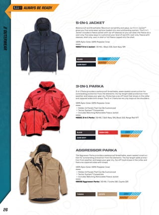 5-IN-1 JACKET 
Waterproof and Breathable: Maximum versatility and value, our 5-in-1 Jacket™ 
gives you five outerwear options loaded into one outstanding system. The 5-in-1 
Jacket includes a fleece jacket with zip-off sleeves so you can wear the fleece as a 
vest only. Five easy ways to customize your level of warmth: vest only, fleece with 
sleeves, shell only, vest in shell or full fleece zipped into the shell. 
100% Nylon Outer 100% Polyester Inner 
48017 5-in-1 Jacket | XS-4XL | Black 019, Dark Navy 724 
3-IN-1 PARKA 
3-in-1 Parka provides a waterproof-breathable, seam-sealed construction for 
outstanding protection from the elements. Its hip-length adds protection from 
weather and keeps your gear dry. Parka has a zip-off hood that stows in the collar 
and zippered sides with snaps. The 3-in-1 features mic clip loops at the shoulders. 
100% Nylon Outer 100% Polyester Inner 
+ Hidden Id Panels That Can Be Customized 
+ Tactec System™ Compatible 
+ Includes Matching Removable Fleece Jacket 
48001 3-in-1 Parka | XS-4XL | Dark Navy 724, Black 019, Range Red 477 
RANGE RED 
BLACK 
DARK NAVY 
BLACK 
DARK NAVY 
AGGRESSOR PARKA 
The Aggressor Parka provides a waterproof-breathable, seam-sealed construc-tion 
for outstanding protection from the elements. The hip-length adds protec-tion 
from weather and keeps your gear dry. Zip-off hood stows in the collar and 
features zippered sides with snaps. 
100% Nylon Outer 100% Polyester Inner 
+ Hidden Id Panels That Can Be Customized 
+ Tactec System™ Compatible 
+ Includes Matching Removable Fleece Jacket 
48032 Aggressor Parka | XS-4XL | Tundra 192, Coyote 120 
TUNDRA COYOTE 
// OUTERWEAR 26 
 