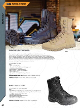 SKYWEIGHT BOOTS 
When speed and agility are crucial, Skyweight Boots provides the resilience of 
standard 5.11 Tactical footwear while significantly reducing weight and increasing mobility. 
Metal-free YKK® side zippers, metal-free eyelets, and an integrated nylon shank offer all the dura-bility 
of steel without slowing you down, and the tactical outsole offers self-cleaning forefoot lugs 
and a rear heel brake for maximum mobility. Arch lugs provide assistance for ladder and rope work, an 
8mm heel to toe drop increases acceleration and improves responsiveness, and a widened forefoot 
promotes toe splaying for superior balance and control. 
Full Grain Leather And Nylon 
+ 8Mm Heel To Toe Drop 
+ Broad Forefoot For Balance And Engagement 
+ Full Length Cvema Midsole 
+ Nylon Shank For Torsional Rigidity 
+ Arch Lugs For Traction And Rope Work 
+ Ortholite® Insoles 
+ Compatible With 5.11’S Blood Type Patch Kit 
12318 Skyweight (Side Zip) | 4, 5, 6-12, 13, 14, 15 Regular | Black 019 
12320 Skyweight | 4, 5, 6-12, 13, 14, 15 Regular | Coyote 120 
12320 
12318 
XPRT TACTICAL 
Full Grain Leather And 1200D Nylon Upper 
+ 5.11’S Patent-pending Kick-toe, Cinch System™ And Talon Stabilizer™ 
+ Waterproof-breathable Bloodborne Pathogen Resistant Membrane 
+ Full-grain Leather/1200d Nylon Upper 
+ Abrasion-resistant Toe 
+ Antibacterial/moisture-wicking Lining 
+ Shock Mitigation System® 
+ Oil & Slip-resistant, Quiet Outsole 
12201 XPRT Tactical | Regular 4, 5, 6-12, 13, 14, 15 | Black 019 
NEW 
// FOOTWEAR 42 
 