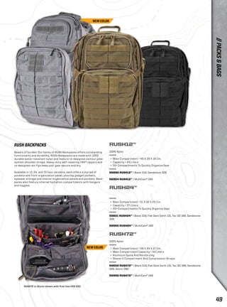 RUSH12™ 
100% Nylon 
+ Main Compartment = 46 X 28 X 16 Cm. 
+ Capacity = 24 Liters 
+ 14+ Compartments To Quickly Organize Gear 
56892 RUSH12™ | Black 019, Sandstone 328 
56954 RUSH12™ | MultiCam® 169 
RUSH24™ 
+ Main Compartment = 51 X 32 X 20 Cm. 
+ Capacity = 37 Liters 
+ 20+ Compartments To Quickly Organize Gear 
58601 RUSH24™ | Black 019, Flat Dark Earth 131, Tac OD 188, Sandstone 
328 
56955 RUSH24™ | MultiCam® 169 
RUSH72™ 
100% Nylon 
+ Main Compartment = 58 X 34 X 21 Cm. 
+ Main Compartment Capacity = 43 Liters 
+ Aluminum Spine And Reinforcing 
+ Shove-it Compartment And Compression Straps 
58602 RUSH72™ | Black 019, Flat Dark Earth 131, Tac OD 188, Sandstone 
328, Storm 092 
56956 RUSH72™ | MultiCam® 169 
RUSH BACKPACKS 
Beasts of burden: Our family of RUSH Backpacks offers outstanding 
functionality and durability. RUSH Backpacks are made with 1050 
durable water-resistant nylon and feature re-designed contour yoke 
system shoulder straps. Heavy-duty self-repairing YKK® zippers and 
re-designed rain flys keep your gear secure and dry. 
Available in 12, 24, and 72 hour versions, each offers a myriad of 
pockets and front organization panel, plus top gadget pockets, 
eyewear storage and interior organization panels and pockets. Back-packs 
also feature internal hydration compartments with hangers 
and toggles. 
RUSH72 in Storm shown with first-line EOD EDC. 
NEW COLOR 
NEW COLOR 
// PACKS & BAGS 
49 
 