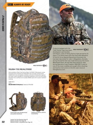 RUSH 72 REALTREE 
Now available in Real Tree Camouflage, the RUSH 72 Backpack comes 
equipped with a flexible and adaptable main storage compartment 
loaded with internal dividers, pockets, and slots to stow and organize 
your gear. Featuring MOLLE-compatible webbing on the front and sides, 
the Rush 72 is crafted from durable 1000D nylon with a water repellent 
coating. 
Comfortable yoke shoulderstraps 
and padded waistband. 
Padded aerospacer mesh for 
breathability. 
100% Nylon 
56138 RUSH 72 Realtree | Realtree XTRA 302 
Products badged with the 
‘Field Tested’ logo have been 
developed in partnership 
with Kyle E. Lamb of Viking Tactics. Kyle served for 21 
years, 17 of which were with the most elite elements 
of the U.S. Army Special Operations Command. He 
has been decorated for valor in Mogadishu, Somalia, 
during the battle that was made famous by the movie 
Blackhawk Down. He was also decorated for valor 
during Operation Iraqi Freedom. SGM (RET) Lamb is 
one of the most credible and sought-after shooting 
and tactics instructors in the US. Learn more at 
VikingTactics.com. 
Taclite® Pro Pant Realtree Page 10 
Realtree Taclite™ Pant Page 10 
Realtree Taclite™ Long Sleeve Shirt Page 18 
// PACKS & BAGS 50 
 