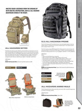 BLACK 
DOUBLE TAP 
SANDSTONE 
TAC OD 
Helmet storage 
SANDSTONE DOUBLE TAP 
Two Ammo Mules 
fit perfectly in the 
main compartment 
of the 5.11 All Haz-ards 
Prime. 
MACTAC READY: DESIGNED FROM THE GROUND UP 
WITH MACTAC INSTRUCTORS, OUR 5.11 ALL HAZARDS 
BACKPACKS STAND AT THE READY. 
Clamshell opening 
allows full and fast 
access to the first aid 
compartment. 
ALL HAZARDS NITRO 
Full featured, easy access ideal for use as either a travel carry-on or a 
grab-and-go bag, the All Hazards Nitro from 5.11 Tactical features dual 
main compartments, a 180 degree opening for easy access, loop patch-es 
at the sides and top, pass-through patches for longer implements 
like breaching tools or a baton, an integrated web platform, and an 
orange lining to help you identify your gear in low light conditions. 
100% Nylon 
56167 All Hazards Nitro | Double Tap 026, Sandstone 328 
5.11 ALL HAZARDS PRIME 
The 5.11 All Hazards Prime features an internal laptop sleeve, internal 
tablet sleeve, a hydration (or armor) compartment, front admin panel 
with a large ‘shove-it’ area. 
The front panel unzips 180 degrees for full access to internal tear-out 
mesh pouches for first aid or other gear. A fleece-lined and padded top 
pocket provides protection for your goggles, eyewear or other gadgets. 
100% Nylon 
+ Side-mounted Retention Lanyards 
+ Main Compartment: 29W X 19D X 52H Cm. (27 Liters) 
+ Overall Exterior Dimensions: 29W X 23D X 52H Cm. (32 Liters) 
+ Top Grab Handle Provides Comfort Even When Fully Loaded 
+ Front Panel Is Lined With High-vis Orange And Features Molle Plat-forms 
And Removable Mesh Bags. Clamshell-type Opening 
+ Two Ammo Mules (Available Separately) Fit Perfectly In The Main 
Compartment 
56997 5.11 All Hazards Prime | Black 019, Double Tap 026, Sandstone 
328, Tac OD 188 
ALL HAZARDS AMMO MULE 
The All Hazards Ammo Mule securely carries 10, 30-round AR magazines 
or boxes of shotgun shells. 
100% Polyester 
56084 All Hazards Ammo Mule | Black 019 
Main utility compartment 
Medical compartment 
// PACKS & BAGS 
53 
 