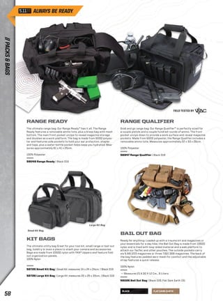 BLACK FLAT DARK EARTH 
RANGE READY 
The ultimate range bag: Our Range Ready™ has it all. The Range 
Ready features a removable ammo tote, plus a brass bag with mesh 
bottom. The main front pocket unzips to reveal magazine storage 
and doubles as a work platform. The bag is made from 600D polyes-ter 
and features side pockets to hold your ear protection, stapler 
and tape, plus a water-bottle pocket helps keep you hydrated. Mea-sures 
approximately 61 x 41 x 25cm. 
100% Polyester 
59049 Range Ready | Black 019 
RANGE QUALIFIER 
Grab and go range bag: Our Range Qualifier™ is perfectly sized for 
a couple pistols and a couple hundred rounds of ammo. The front 
pocket unzips down to provide a work surface and reveal magazine 
pockets. Made from 600D polyester, the Range Qualifier includes a 
removable ammo tote. Measures approximately 22 x 33 x 26cm. 
100% Polyester 
56947 Range Qualifier | Black 019 
KIT BAGS 
The ultimate utility bag Great for your tool kit, small range or bail-out 
bag, toiletry or even a place to stash your camera and accessories. 
Bags are made from 1050D nylon with YKK® zippers and feature fold-out 
organization panels. 
100% Nylon 
58725 Small Kit Bag | Small Kit measures 14 x 24 x 24cm. | Black 019 
58726 Large Kit Bag | Large Kit measures 20 x 25 x 33cm. | Black 019 
BAIL OUT BAG 
Ready for anything: Loaded up with a trauma kit and magazines or 
your essentials for a day hike, the Bail Out Bag is made from 1050D 
nylon and is lined with loop-sided material and a web platform to 
attach our TacTec and other pouches. The outside pockets carry 
six 5.56/.223 magazines or three 7.62/.308 magazines. The back of 
the bag features padded aero-mesh for comfort and the adjustable 
strap features a quick release. 
100% Nylon 
+ Measures 21 X 30 X 12 Cm., 9 Liters 
56026 Bail Out Bag | Black 019, Flat Dark Earth 131 
Small Kit Bag. 
Large Kit Bag 
// PACKS & BAGS 58 
 