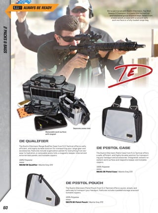 We’ve partnered with Dustin Ellermann, Top Shot 
Season 3 Champion, to create this fantastical 
and functional group of pistol bags. Select from 
a basic pouch, a case with a solvent-safe 
work surface or a fully-loaded range bag. 
Removable work surface 
with magnet 
Separate ammo tote 
DE QUALIFIER 
The Dustin Ellermann Range Qualifier Case from 5.11 Tactical offers a safe, 
efficient, and highly durable solution for transporting your range gear and 
accessories. Features include organization panels for everything from ear-wear 
to hydration, a removable ammo tote, a magnetic keeper, internal and 
external web panels, and lockable zippers. 
100% Polyester 
56152 DE Qualifier | Mantle Grey 072 
DE PISTOL CASE 
The Dustin Ellermann Pistol Case from 5.11 Tactical offers 
a safe, efficient, and highly durable solution for transport-ing 
your handgun and accessories. Integrated, solvent-re-sistant 
DE PISTOL POUCH 
The Dustin Ellermann Pistol Pouch from 5.11 Tactical offers a quick, simple, and 
safe way to transport your handgun. Features include a padded storage area and 
lockable zippers. 
100% Polyester 
56175 DE Pistol Pouch | Mantle Grey 072 
work surface and magnetic keeper and lockable 
zippers. 
100% Polyester 
56151 DE Pistol Case | Mantle Grey 072 
// PACKS & BAGS 60 
 