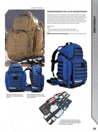 Includes IV Kit bag (red) and Airway 
Kit bag (blue) Bags are purpose built for 
their specific role, yet offer great flexibil-ity. 
(Contents not included.) 
Fully adjustable shoulder straps 
with top stabilizers, sternum strap 
and padded belt. 
Nametape and flag holder, plus 
reflective striping help aid identi-fication. 
Available in Sandstone. 
RESPONDER 84 ALS BACKPACK 
The Responder 84 ALS™ Backpack is here to serve. Made from rugged 
1000D durable water resistant nylon with YKK® zippers, compression 
straps, haul handle and hydration compartment. The backpack includes 
a removable airway kit bag (blue) and IV kit bag (red) with lockable 
zipper pulls and fold-out organizer panels. Internal Tank-Trap™ securely 
carries an oxygen tank and adjusts for position. An outside “Shove-it” 
pocket provides a place to quickly stow a helmet or jacket. 
100% Cordura 
+ Main Compartment: 33 W X 21 D X 66 H (46 Liters) 
+ Exterior Dimensions: 41 W X 25 D X 61 H Cm. (60 Liters) 
56936 Responder 84 ALS Backpack | Alert Blue 694, Sandstone 328 
// PACKS & BAGS 
63 
 