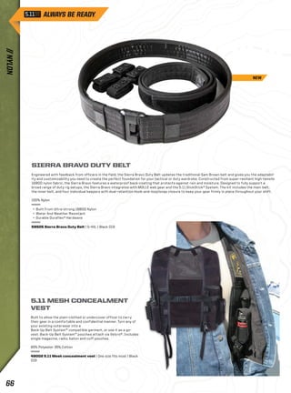 SIERRA BRAVO DUTY BELT 
Engineered with feedback from officers in the field, the Sierra Bravo Duty Belt updates the traditional Sam Brown belt and gives you the adaptabil-ity 
and customizability you need to create the perfect foundation for your tactical or duty wardrobe. Constructed from super-resilient high-tensile 
1680D nylon fabric, the Sierra Bravo features a waterproof back-coating that protects against rain and moisture. Designed to fully support a 
broad range of duty rig setups, the Sierra Bravo integrates with MOLLE web gear and the 5.11 SlickStick® System. The kit includes the main belt, 
the inner belt, and four individual keepers with dual-retention hook-and-loop/snap closure to keep your gear firmly in place throughout your shift. 
100% Nylon 
+ Built From Ultra-strong 1680D Nylon 
+ Water And Weather Resistant 
+ Durable Duraflex® Hardware 
59505 Sierra Bravo Duty Belt | S–4XL | Black 019 
5.11 MESH CONCEALMENT 
VEST 
Built to allow the plain-clothed or undercover officer to carry 
their gear in a comfortable and confidential manner. Turn any of 
your existing outerwear into a 
Back-Up Belt System™ compatible garment, or use it as a go-vest. 
Back-Up Belt System™ pouches attach via Velcro®. Includes 
single magazine, radio, baton and cuff pouches. 
65% Polyester 35% Cotton 
49002 5.11 Mesh concealment vest | One size fits most | Black 
019 
NEW 
// NYLON 66 
 