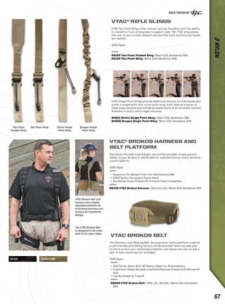 Two Point 
Padded Sling 
Two Point Sling. Static Single 
BLACK SANDSTONE 
Point Sling 
Bungee Single 
Point Sling 
VTAC® RIFLE SLINGS 
VTAC Two Point Slings offer instant tactical flexibility with the ability 
to transition from strong side to support side. The VTAC sling allows 
the user to secure their weapon across their back anytime two hands 
are needed. 
100% Nylon 
59123 Two Point Padded Sling | Black 019, Sandstone 328 
59120 Two Point Sling | Black 019, Sandstone 328 
VTAC Singel Point Slings provide additional options for individuals who 
prefer a single point over a two point sling. Each feature a quick-re-lease 
snap-shackle and include an assortment of attachment options. 
Available in static and bungee versions. 
54001 Static Single Point Sling | Black 019, Sandstone 328 
54000 Bungee Single Point Sling | Black 019, Sandstone 328 
VTAC Brokos belt and 
harness are a highly 
versatile platform for 
attaching pouches and 
feature an ergonomic 
design. 
The VTAC Brokos Belt 
is designed to be used 
with 5.11’s nylon belts. 
VTAC® BROKOS HARNESS AND 
BELT PLATFORM 
Distribute the load! Lightweight, low-profile shoulder straps quickly 
tether to your Brokos or battle belt for load distribution and a versatile, 
comfortable fit. 
100% Nylon 
+ Supports The Weight From Your Battle/duty Belt 
+ 500D Nylon / Aerospace Nylon Mesh 
+ Rhodesian Style (X-back) Or H-frame Yoke Compatible 
56105 VTAC Brokos Harness | One size only | Black 019, Sandstone 328 
VTAC BROKOS BELT 
The Ultimate Load-Bearing Belt: An ergonomic battle platform created 
in partnership with Viking Tactics, the Brokos belt features web plat-forms 
to attach your holster/pouches/etc and allows the user to add a 
belt of their choosing (not included). 
100% Nylon 
+ 500 Denier Nylon With 3D Spacer Mesh For Breathability 
+ Ergonomic Shape Spreads Load And Reduces Pressure On Nerves At 
Hips 
+ Can Be Added To Triab18 
58642 VTAC Brokos Belt | S/M, L/XL, 2XL/3XL | Black 019, Sandstone 
328 
// NYLON 
67 
 
