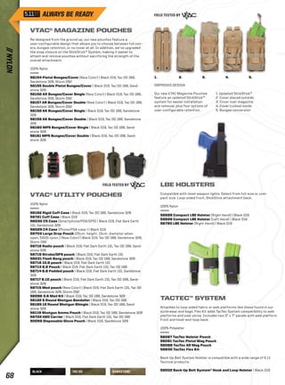 BLACK TAC OD SANDSTONE 
1. 2. 3. 4. 5. 
IMPROVED DESIGN 
Our new VTAC Magazine Pouches 
feature an updated SlickStick™ 
system for easier installation 
and removal, plus four options of 
user-configurable retention. 
1. Updated SlickStick™ 
2. Cover placed outside 
3. Cover over magazine 
4. Cover tucked inside 
5. Bungee conversion 
VTAC® MAGAZINE POUCHES 
Re-designed from the ground up, our new pouches feature a 
user-configurable design that allows you to choose between full cov-ers, 
bungee retention, or no cover at all. In addition, we’ve upgraded 
the snap closure on the SlickStick™ System, making it easier to 
attach and remove pouches without sacrificing the strength of the 
overall attachment. 
100% Nylon 
56154 Pistol Bungee/Cover (New Color) | Black 019, Tac OD 188, 
Sandstone 328, Storm 092 
56155 Double Pistol Bungee/Cover | Black 019, Tac OD 188, Sand-stone 
328 
56156 AR Bungee/Cover Single (New Color) | Black 019, Tac OD 188, 
Sandstone 328, Storm 092 
56157 AR Bungee/Cover Double (New Color) | Black 019, Tac OD 188, 
Sandstone 328, Storm 092 
56158 AK Bungee/Cover Single | Black 019, Tac OD 188, Sandstone 
328 
56159 AK Bungee/Cover Double | Black 019, Tac OD 188, Sandstone 
328 
56160 MP5 Bungee/Cover Single | Black 019, Tac OD 188, Sand-stone 
328 
56161 MP5 Bungee/Cover Double | Black 019, Tac OD 188, Sand-stone 
328 
VTAC® UTILITY POUCHES 
100% Nylon 
56162 Rigid Cuff Case | Black 019, Tac OD 188, Sandstone 328 
58721 Cuff Case | Black 019 
56030 C5 Case (Smartphone/PDA/GPS) | Black 019, Flat Dark Earth 
131, Sandstone 328 
56029 C4 Case (Phone/PDA case ) | Black 019 
58703 Large Drop Pouch (25cm. height, 15cm. diameter when 
open, 500D nylon.) (New Color) | Black 019, Tac OD 188, Sandstone 328, 
Storm 092 
58718 Radio pouch | Black 019, Flat Dark Earth 131, Tac OD 188, Sand-stone 
328 
58719 Strobe/GPS pouch | Black 019, Flat Dark Earth 131 
56031 Flash Bang pouch | Black 019, Tac OD 188, Sandstone 328 
58716 10.6 pouch | Black 019, Flat Dark Earth 131 
58713 6.6 Pouch | Black 019, Flat Dark Earth 131, Tac OD 188 
58714 6.6 Padded pouch | Black 019, Flat Dark Earth 131, Sandstone 
328 
58717 6.10 pouch | Black 019, Flat Dark Earth 131, Tac OD 188, Sand-stone 
328 
58715 Med pouch (New Color) | Black 019, Flat Dark Earth 131, Tac OD 
188, Sandstone 328, Storm 092 
56096 3.6 Med Kit | Black 019, Tac OD 188, Sandstone 328 
56122 5 Round Shotgun Bandolier | Black 019, Tac OD 188 
56165 12 Round Shotgun Shingle | Black 019, Tac OD 188, Sand-stone 
328 
56119 Shotgun Ammo Pouch | Black 019, Tac OD 188, Sandstone 328 
58722 H2O Carrier | Black 019, Flat Dark Earth 131, Tac OD 188 
50058 Disposable Glove Pouch | Black 019, Sandstone 328 
LBE HOLSTERS 
Compatible with most weapon lights. Select from full-size or com-pact- 
size. Loop-sided front, SlickStick attachment back. 
100% Nylon 
58828 Compact LBE Holster (Right Hand) | Black 019 
58829 Compact LBE Holster (Left Hand) | Black 019 
58780 LBE Holster (Right Hand) | Black 019 
TACTEC™ SYSTEM 
Attaches to loop-sided fabric or web platforms like those found in our 
outerwear and bags. Flex Kit adds TacTec System compatibility to web 
platforms and vise-versa. Includes two 3” x 7” panels with web platform 
front and hook-and-loop back. 
100% Polyester 
56087 TacTec Holster Pouch 
56091 TacTec Pistol Mag Pouch 
56088 TacTec AR Mag Pouch 
58830 TacTec Flex Kit 
Back-Up Belt System Holster is compatible with a wide range of 5.11 
Tactical products. 
59002 Back-Up Belt System® Hook and Loop Holster | Black 019 
// NYLON 68 
 