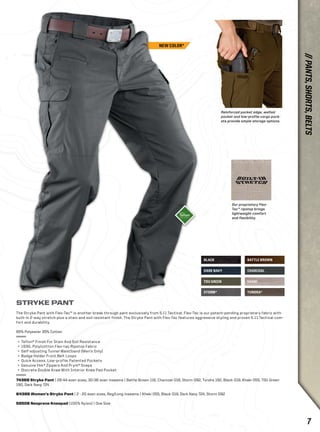 BLACK 
Reinforced pocket edge, welted 
pocket and low-profile cargo pock-ets 
provide ample storage options. 
DARK NAVY CHARCOAL 
TDU GREEN 
STORM* 
BATTLE BROWN 
KHAKI 
TUNDRA* 
STRYKE PANT 
The Stryke Pant with Flex-Tac™ is another break through pant exclusively from 5.11 Tactical. Flex-Tac is our patent-pending proprietary fabric with 
built-in 2-way stretch plus a stain and soil resistant finish. The Stryke Pant with Flex-Tac features aggressive styling and proven 5.11 Tactical com-fort 
and durability. 
65% Polyester 35% Cotton 
+ Teflon® Finish For Stain And Soil Resistance 
+ 193G. Poly/cotton Flex-tac Ripstop Fabric 
+ Self-adjusting Tunnel Waistband (Men’s Only) 
+ Badge Holder Front Belt Loops 
+ Quick Access, Low-profile Patented Pockets 
+ Genuine Ykk® Zippers And Prym® Snaps 
+ Discrete Double Knee With Interior Knee Pad Pocket 
74369 Stryke Pant | 28-44 even sizes, 30-36 even inseams | Battle Brown 116, Charcoal 018, Storm 092, Tundra 192, Black 019, Khaki 055, TDU Green 
190, Dark Navy 724 
64386 Women’s Stryke Pant | 2 - 20 even sizes, Reg/Long inseams | Khaki 055, Black 019, Dark Navy 724, Storm 092 
58506 Neoprene Kneepad (100% Nylon) | One Size 
Our proprietary Flex- 
Tac™ ripstop brings 
lightweight comfort 
and flexibility. 
NEW COLOR* 
// PANTS, SHORTS, BELTS 
7 
 