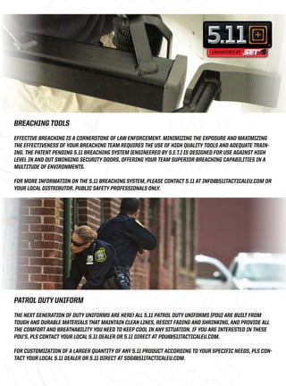 BREACHING TOOLS 
EFFECTIVE BREACHING IS A CORNERSTONE OF LAW ENFORCEMENT. MINIMIZING THE EXPOSURE AND MAXIMIZING 
THE EFFECTIVENESS OF YOUR BREACHING TEAM REQUIRES THE USE OF HIGH QUALITY TOOLS AND ADEQUATE TRAIN-ING. 
THE PATENT PENDING 5.11 BREACHING SYSTEM (ENGINEERED BY S.E.T.) IS DESIGNED FOR USE AGAINST HIGH 
LEVEL IN AND OUT SWINGING SECURITY DOORS, OFFERING YOUR TEAM SUPERIOR BREACHING CAPABILITIES IN A 
MULTITUDE OF ENVIRONMENTS. 
FOR MORE INFORMATION ON THE 5.11 BREACHING SYSTEM, PLEASE CONTACT 5.11 AT INFO@511TACTICALEU.COM OR 
YOUR LOCAL DISTRIBUTOR. PUBLIC SAFETY PROFESSIONALS ONLY. 
PATROL DUTY UNIFORM 
THE NEXT GENERATION OF DUTY UNIFORMS ARE HERE! ALL 5.11 PATROL DUTY UNIFORMS (PDU) ARE BUILT FROM 
TOUGH AND DURABLE MATERIALS THAT MAINTAIN CLEAN LINES, RESIST FADING AND SHRINKING, AND PROVIDE ALL 
THE COMFORT AND BREATHABILITY YOU NEED TO KEEP COOL IN ANY SITUATION. IF YOU ARE INTERESTED IN THESE 
PDU’S, PLS CONTACT YOUR LOCAL 5.11 DEALER OR 5.11 DIRECT AT PDU@511TACTICALEU.COM. 
FOR CUSTOMIZATION OF A LARGER QUANTITY OF ANY 5.11 PRODUCT ACCORDING TO YOUR SPECIFIC NEEDS, PLS CON-TACT 
YOUR LOCAL 5.11 DEALER OR 5.11 DIRECT AT SDG@511TACTICALEU.COM. 
 