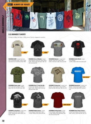 5.11 BRANDED T-SHIRTS 
Printed on 156g., Soft Spun , 100% cotton T-shirts. Tagless for comfort. 
41006AZ ABR | Large front de-sign, 
small back logo | S-2XL | Char-coal 
018, Tan 170, Mineral Blue 766 
NEW 
41006CF Ace of Blades | Large 
back design, small left chest logo | 
S-2XL | Black 019, OD Green 182, Tan 
170, Cardinal 470 
41006BN Blaster | Large back 
design, small left chest logo | 
S-2XL | OD Green 182, Charcoal 018 
41006BL Bullet Skull | Large 
front design 
| S-2XL | Black 019, Chocolate 103 
41006BG Camo Logo | Large 
front and back design | S-2XL | 
Black 019, Tan 170, OD Green 182 
41006BZ Don’t Tread On Me | 
Large front design, small back 
logo | S-2XL | Black 019, Charcoal 
018, OD Green 182 
41006BT Firing Line | Large front 
design, small sleeve logo | S-2XL | 
Charcoal 018, OD Green 182, Tan 170 
41006BV Gunmetal | Large front 
design, small sleeve logo | S-2XL 
| Charcoal 018, Blue 676, Cardinal 
470 
41006CC Little Bird | Large back 
design, small left chest logo | 
S-2XL | Black 019, Harbor Blue 707, 
OD Green 182 
41006CE Night Vision | Large 
front design, small back logo 
| S-2XL | Black 019, Charcoal 018 
41006BU Pulling Rank | Large 
front design, small sleeve logo 
| S-2XL | Black 019, OD Green 182, 
Tan 170, Cardinal 470 
41006BR Rock Paper Pistol | 
Large front design, small sleeve 
logo | S-2XL | Charcoal 018, Tan 170 
NEW 
NEW NEW 
NEW COLOR 
NEW COLOR 
// BRANDED ITEMS 78 
 