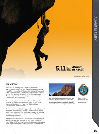 Royal Robbins, © John Cleare 
OUR HERITAGE 
Born on the sheer granite faces of Yosemite 
National Park, the first 5.11 pants were designed by 
– and for – a handful of the world’s first and foremost 
rock climbers. Later, those pants became the choice 
of the FBI National Academy for training apparel. 
Those original cotton canvas pants remain just as 
rugged and versatile today. 
Ten years ago we launched our first catalog with the 
5.11 Tactical pant and an assortment of five other 
items, all designed by – and for – Federal Law 
Enforcement professionals. 
Today we are proud to bring you a full range of apparel 
and gear designed by - and for - professionals world-wide 
from all across the public safety sector. We are 
innovators who make purpose built gear for the most 
demanding missions. 
Whether your mission is a search and rescue call-out, 
a high-risk warrant service or just living your life to 
the fullest, 5.11 Tactical is committed to providing you 
with apparel and gear that is up to the task at hand. 
5.11 is a proud 
partner of the FBI 
National Academy 
Associates, Inc. 
“5.11” is originally a rock climbing difficulty level 
as listed in the Yosemite Decimal System. It is 
officially defined as:“After thorough inspection, 
you conclude this move is impossible; however, 
occasionally someone actually accomplishes it.“ 
83 
 