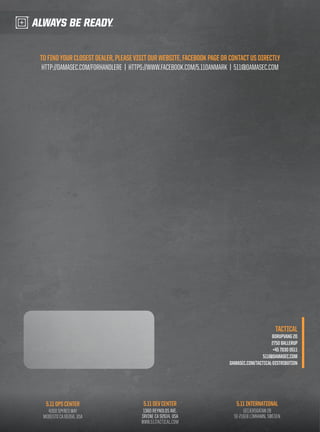 TO FIND YOUR CLOSEST DEALER, PLEASE VISIT OUR WEBSITE, FACEBOOK PAGE OR CONTACT US DIRECTLY 
HTTP://DAMASEC.COM/FORHANDLERE | HTTPS://WWW.FACEBOOK.COM/5.11DANMARK | 511@DAMASEC.COM 
5.11 OPS CENTER 
4300 SPYRES WAY 
MODESTO CA 95356, USA 
5.11 DEV CENTER 
1360 REYNOLDS AVE. 
IRVINE CA 92614, USA 
WWW.511TACTICAL.COM 
TACTICAL 
BORUPVANG 2D 
2750 BALLERUP 
+45 7030 0511 
511@DAMASEC.COM 
DAMASEC.COM/TACTICAL-DISTRIBUTION 
5.11 INTERNATIONAL 
GEIJERSGATAN 2B 
SE-21618 LIMHAMN, SWEDEN 
