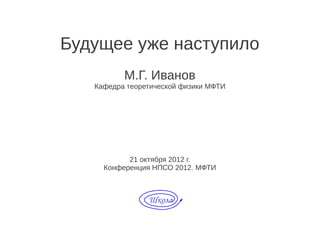 Будущее уже наступило
          М.Г. Иванов
   Кафедра теоретической физики МФТИ




           21 октября 2012 г.
     Конференция НПСО 2012. МФТИ
 