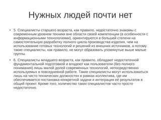 Нужных людей почти нет
●   5. Специалисты старшего возраста, как правило, недостаточно знакомы с
    современным уровнем техники вне области своей компетенции (в особенности с
    информационными технологиями), ориентируются в большей степени на
    самостоятельную разработку полного цикла производства изделия, чем на
    использование готовых технологий и решений из внешних источников, а потому
    такие специалисты, как правило, не могут образовать упомянутые выше малые
    группы.
●   6. Специалисты младшего возраста, как правило, обладают недостаточной
    фундаментальной подготовкой и владеют как пользователи (без полного
    понимания) лишь малой долей современных технологий, непосредственно
    используемых в повседневной работе. Такие специалисты могут использоваться
    лишь на чисто технических должностях в рамках коллектива, где им
    обеспечивается постановка конкретной задачи и интеграция её результатов в
    общий проект. Кроме того, количество таких специалистов часто просто
    недостаточно.
 