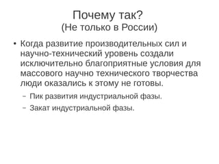 Почему так?
               (Не только в России)
●   Когда развитие производительных сил и
    научно-технический уровень создали
    исключительно благоприятные условия для
    массового научно технического творчества
    люди оказались к этому не готовы.
    –   Пик развития индустриальной фазы.
    –   Закат индустриальной фазы.
 
