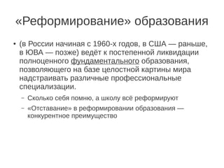 «Реформирование» образования
●   (в России начиная с 1960-х годов, в США — раньше,
    в ЮВА — позже) ведёт к постепенной ликвидации
    полноценного фундаментального образования,
    позволяющего на базе целостной картины мира
    надстраивать различные профессиональные
    специализации.
    –   Сколько себя помню, а школу всё реформируют
    –   «Отставание» в реформировании образования —
        конкурентное преимущество
 