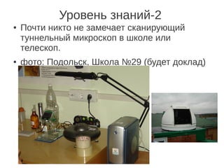 Уровень знаний-2
●   Почти никто не замечает сканирующий
    туннельный микроскоп в школе или
    телескоп.
●   фото: Подольск, Школа №29 (будет доклад)
 