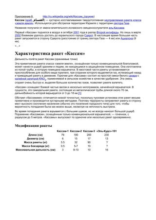 Приложение-9.       http://ru.wikipedia.org/wiki/Кассам_(оружие)
Кассам (араб. ‫ — )القسام‬кустарно изготавливаемая твердотопливная неуправляемая ракета класса
«земля-земля». Используется для обстрелов территории Израиля с территории сектора Газа.
Название получили от имени влиятельного исламского священнослужителя аль-Кассама.
Первый «Кассам» поднялся в воздух в октябре 2001 года в разгар Второй интифады. Но лишь в марте
2002 боевикам удалось достать до израильского города Сдерот. В настоящее время большая часть
ракет запускается в сторону Сдерота (расстояние от границ сектора Газа — 4 км) или Ашкелона (9
км).
<...>


Характеристика ракет «Кассам»
Дальность полёта ракет Кассам (оранжевые точки)
Эта примитивная ракета класса «земля-земля», оснащённая только конвенциональной боеголовкой,
может нанести ущерб зданиям и людям, не находящимся в защищённом помещении. Она изготовлена
из полой трубы, в которую помещена взрывчатка. В хвостовой части ракеты устанавливается
приспособление для особого вида горючего, при сгорании которого выделяется газ, истекающий назад
и приводящий ракету в движение. Горючее для «Кассама» состоит из простой смеси белого сахара с
калийной селитрой KNO3, применяемой в сельском хозяйстве в качестве удобрения. Эта смесь
сгорает очень быстро и, выделяя большое количество газов, позволяет ракете взлететь.
«Кассам» оснащают боевой частью весом в несколько килограммов, начинённой взрывчаткой. В
сущности, это самодельная ракета, состоящая из металлической трубы длиной около 70 см,
дальнобойность которой варьируется от 3 до 18 км.[1]
Обстрел «Кассамами» отличается низкой точностью, поскольку пусковая установка этих ракет весьма
примитивна и производится кустарными методами. Поэтому террористы направляют ракеты в сторону
мест высокого скопления населения (обычно это поселения городского типа) для того, чтобы
вероятность попадания была как можно выше, несмотря на неточность выстрела.
Во время попадания ракета взрывается с большим шумом, но не всегда наносит большой ущерб.
Поражение «Кассамом», оснащённым только конвенциональной взрывчаткой, — точечное, с
радиусом до 5 метров. «Кассамы» выпускают по одиночке или несколько ракет одновременно.


Модификации ракеты
                               Кассам-1 Кассам-2 Кассам-3 «Эль-Кудс»-101
        Длина (см)                79      180      200         230
       Диаметр (см)                6       15       17          13
     Масса ракеты (кг)            5.5      32       90           ?
    Масса боезаряда (кг)          0,5      5-7      10           ?
Максимальная дальность (км)        3      8-10      10          16
 