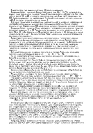 Справляются с этим заданием не более 30 процентов учащихся.
   Следующий этап – уравнения. Самые простейшие, типа 25x = 100. Что интересно, они
решают такие уравнения не так, как в России. Я сам неоднократно наблюдал это. Мы, чтобы
найти x, делим 100 на 25, что кажется нам вполне логичным. Ведь x в 25 раз меньше, чем
100. Американцы делают это гораздо круче. Чтобы найти x, они делят обе части уравнения
на 25. В результате слева остается x, а справа 4.
   Это может показаться очень грамотным с математической точки зрения, но совершенно
не способствует пониманию учеником сути производимых действий. Они не успевают
осознать, что x в 25 раз меньше 100, механически выполняя показанные учителем операции.
   Следующий этап – проценты. Около месяца они учатся рассчитывать, сколько процентов
составляет, например, 15 от 60. Причем опять-таки делают это чисто механически. Они не
делят 15 на 60, чтобы осознать, что 15 составляет одну четверть от 60. Большинство из них
и поделить-то это не могут без калькулятора. Просто механически выполняют операции по
данному учителем шаблону.
   Будучи практически ориентированными, на математике они учатся строить разные
графики. Нет, не функции, которые даются не ранее девятого класса. Просто учатся
откладывать точки с экспериментальными данными на оси координат. Наиболее сложным
является построение так называемого Circle Graph, круга, где процентное содержание
составляющих компонентов представлено в виде секторов (круговые диаграммы).<...>
Несмотря на очевидную простоту, далеко не все восьмиклассники справляются с этим
заданием.
   Вся вышеперечисленная программа рассчитана на полгода. Апофеозом этого курса
является решение следующего уравнения:          5(x + 3) – 7 = 3x + 12.
   Но это уже является для них высшим пилотажем, и справляются с этим заданием не
более 10 процентов ее учеников.
   По словам моего коллеги Камиля Сафина, преподающего математику в Fonville Middle
School, ни один из его учеников даже при наличии в руках калькулятора не способен
ответить на вопрос – сколько яблок можно купить на восемь долларов, если стоимость
одного яблока 1 доллар 53 цента. Если бы одно яблоко стоило два доллара, то есть числа
делились без остатка, то ученики знали бы ответ. <...>
   Закончив таким образом обучение в Middle School, ученики переходят в High School, где
еще раз выясняется, что математики они не знают.
   Могу поклясться чем угодно, что более половины моих учеников в девятом классе
Westbury High School не могли выполнить простейшего действия типа         47 + (–68) = ?
   Что касается математики, то программа High School не сильно отличается от программы
Middle School. Теоретически самым верхом в обязательной программе по математике
являются логарифмы и решение квадратных уравнений. На практике же большинство школ
и учителей просто отказываются от этого материала.
   Научиться решать квадратные уравнения среди учеников обычных классов могут
процентов 10 – 20. Как я уже упоминал ранее, таких предметов, как тригонометрия или
дифференциальное исчисление, в обязательной программе не предусмотрено совсем.
   Однако главное даже не в том, что американские ученики проходят, а в том, что они
усваивают. Более половины учеников обычных классов не могут справиться даже с
элементарными математическими заданиями, несмотря на то что проходили это
неоднократно, начиная с класса шестого и кончая одиннадцатым. <...>
       Методика
   Основной целью обучения на уровне начальной и средней школы не является выработка
каких-либо навыков и умения мыслить. Задача – дать общее представление о материале,
суть которого сразу же после написания контрольной работы благополучно забывается.
Вместо скучного логического мышления ученикам даются игровые шаблоны-схемы, с
помощью которых они должны решать те или иные примеры и задачи. Никакого понимания
производимых действий при этом нет. Впоследствии для решения другого типа задач им
даются другие шаблоны. Эти шаблоны наслаиваются один на другой. В результате в головах
обучаемых образуется какая-то дикая смесь обрывочных знаний и отдельных кусков всех
этих схем-шаблонов.
   Например, каждый американский ученик с начальной школы знает поговорку «Please
Excuse My Dear Aunt Sally». Этот шаблон подсказывает порядок выполнения математических
 
