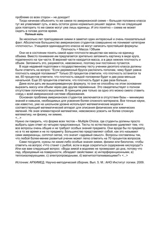 проблеме со всех сторон – не доходит!
   Тогда начинаю объяснять то же самое по американской схеме – большая половина класса
тут же улавливает суть, и весь остаток урока нормально решает задачи. Но на следующий
урок повторить то же самое могут уже лишь единицы. И это понятно – схема не может
сидеть в голове долгое время.
      Полный ноль
    За несколько лет преподавания химии я заметил один интересный и очень показательный
факт. Абсолютное большинство американских студентов совершенно не понимает категории
«плотность». Учащиеся одиннадцатого класса не могут написать простейшей формулы:
                                 Плотность = Масса / Объем
    Они не в состоянии понять самой идеи плотности вещества как массы на единицу
объема. Вместо понимания им предлагается зрительно запомнить картинку в виде круга,
поделенного на три части. В верхней части находится масса, а в двух нижних плотность и
объем. Запомнить это, разумеется, невозможно, поэтому они постоянно путаются.
    В ходе недавней подготовки к государственному тесту ученики десятого класса должны
были ответить на вопрос: “Если деревянный брусок распилить пополам, чему будет равна
плотность каждой половинки?” Только 20 процентов ответили, что плотность останется та
же, 60 процентов ответили, что плотность каждой половинки будет в два раза меньше
начальной. Еще 20 процентов ответили, что плотность будет в два раза больше…
    Даже если дать им вышеприведенную формулу, то они не способны на этом основании
выразить массу или объем через две другие переменные. Это свидетельствует о полном
отсутствии логического мышления. В принципе уже только за одно это можно смело ставить
«неуд.» всей американской системе образования.
    Основная проблема американских студентов заключается в отсутствии базы – минимума
знаний и навыков, необходимых для усвоения более сложного материала. Все точные науки,
как известно, уже на школьном уровне используют математические модели и
соответствующий математический аппарат для описания физических или химических
явлений. Не зная элементарной математики, невозможно усвоить ни более сложную
математику, ни физику, ни химию.
<...>
Нужно ли говорить, что форма всех тестов – Multiple Choice, где студенты должны просто
выбрать один ответ из четырех предложенных. Тесты по естествознанию удивляют тем, что
все вопросы очень общие и не требуют особых знаний предмета. Они вроде бы по предмету,
но в то же время и не по предмету. Большинство представляют собой, как это называют
сами американцы, common sense, что значит «здравый смысл». Вопросы составлены так,
что любой более-менее развитый ученик может легко ответить на 70 процентов вопросов.
    Сами посудите, нужны ли какие-либо особые знания химии, физики или биологии, чтобы
ответить на вопрос «Что станет с рыбой, если в воде сократиться содержание кислорода?»
Или как вам следующий вопрос: «Вода зимой в водоеме не промерзает до дна, потому что
лед, образуемый на поверхности, обладает свойствами: а) интерференционными, в)
теплоизолирующими, с) электропроводными, d) магнитоотталкивающими?» <...>

Источник: АРХИМЕД. Научно-методический сборник. Вып. 5. М.: АНО Институт логики. 2009.
 