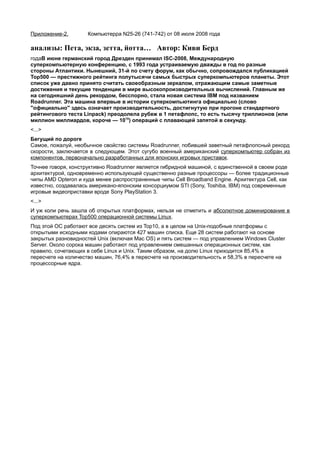 Приложение-2.        Компьютерра N25-26 (741-742) от 08 июля 2008 года

анализы: Пета, экза, зетта, йотта… Автор: Киви Берд
годаВ июне германский город Дрезден принимал ISC-2008, Международную
суперкомпьютерную конференцию, с 1993 года устраиваемую дважды в год по разные
стороны Атлантики. Нынешний, 31-й по счету форум, как обычно, сопровождался публикацией
Top500 — престижного рейтинга полутысячи самых быстрых суперкомпьютеров планеты. Этот
список уже давно принято считать своеобразным зеркалом, отражающим самые заметные
достижения и текущие тенденции в мире высокопроизводительных вычислений. Главным же
на сегодняшний день рекордом, бесспорно, стала новая система IBM под названием
Roadrunner. Эта машина впервые в истории суперкомпьютинга официально (слово
"официально" здесь означает производительность, достигнутую при прогоне стандартного
рейтингового теста Linpack) преодолела рубеж в 1 петафлопс, то есть тысячу триллионов (или
миллион миллиардов, короче — 1015) операций с плавающей запятой в секунду.
<...>
Бегущий по дороге
Самое, пожалуй, необычное свойство системы Roadrunner, побившей заветный петафлопсный рекорд
скорости, заключается в следующем. Этот сугубо военный американский суперкомпьютер собран из
компонентов, первоначально разработанных для японских игровых приставок.
Точнее говоря, конструктивно Roadrunner является гибридной машиной, с единственной в своем роде
архитектурой, одновременно использующей существенно разные процессоры — более традиционные
чипы AMD Opteron и куда менее распространенные чипы Cell Broadband Engine. Архитектура Cell, как
известно, создавалась американо-японским консорциумом STI (Sony, Toshiba, IBM) под современные
игровые видеоприставки вроде Sony PlayStation 3.
<...>
И уж коли речь зашла об открытых платформах, нельзя не отметить и абсолютное доминирование в
суперкомпьютерах Top500 операционной системы Linux.
Под этой ОС работают все десять систем из Top10, а в целом на Unix-подобные платформы с
открытыми исходными кодами опираются 427 машин списка. Еще 28 систем работают на основе
закрытых разновидностей Unix (включая Mac OS) и пять систем — под управлением Windows Cluster
Server. Около сорока машин работают под управлением смешанных операционных систем, как
правило, сочетающих в себе Linux и Unix. Таким образом, на долю Linux приходится 85,4% в
пересчете на количество машин, 76,4% в пересчете на производительность и 58,3% в пересчете на
процессорные ядра.
 