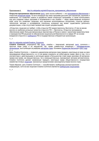 Приложение-4.       http://ru.wikipedia.org/wiki/Открытое_программное_обеспечение
Открытое программное обеспечение (англ. open source software) — это программное обеспечение с
открытым исходным кодом. То есть исходный код таких программ доступен для просмотра, изучения и
изменения, что позволяет помочь в доработке самой открытой программы, а также использовать
код для создания новых программ и исправления в них ошибок — через заимствование исходного
кода, если это позволяет лицензия, или изучение использованных алгоритмов, структур данных,
технологий, методик и интерфейсов (поскольку исходный код может существенно дополнять
документацию, а при отсутствии таковой сам служит документацией).
«Открытая» лицензия не требует, чтобы открытое ПО предоставлялось бесплатно. И тем не менее
многие из наиболее успешных проектов открытого ПО — бесплатны. Открытое программное
обеспечение имеет большие финансовые перспективы в России в связи с принятием правительством
и президентом РФ решений по обеспечению национальной безопасности в сфере ИТ на основе
внедрения открытого и свободного ПО в государственные и бюджетные организации.
<...>

http://ru.wikipedia.org/wiki/Creative_Commons
Creative Commons, сокращённо CC (англ. creative — творческий, авторский; англ. commons —
простые люди (люд) и их имущество, юр. право совместного владения) — некоммерческая
организация, выступающая за реформу авторских прав. Основана Лоуренсом Лессигом в 2001 году.
<...>
Цель Creative Commons — позволить держателям авторских прав передать некоторые из прав на свои
произведения общественности, и в то же время сохранить за собой другие права. Дело в том, что в
соответствии с действующими в настоящее время в большинстве стран мира законами об авторских
правах все права, как имущественные, так и неимущественные, принадлежат авторам автоматически.
Creative Commons делают возможным передать некоторые права общественности посредством
семейства готовых лицензий, признанных юридическими законодательствами многих стран.
Таким образом, цель Creative Commons — способствовать свободному распространению
информации, хотя не все лицензии Creative Commons являются свободными лицензиями.
<...>
 
