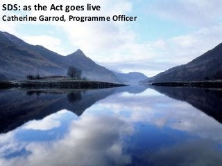 SDS: as the Act goes live
Catherine Garrod, Programme Officer
 